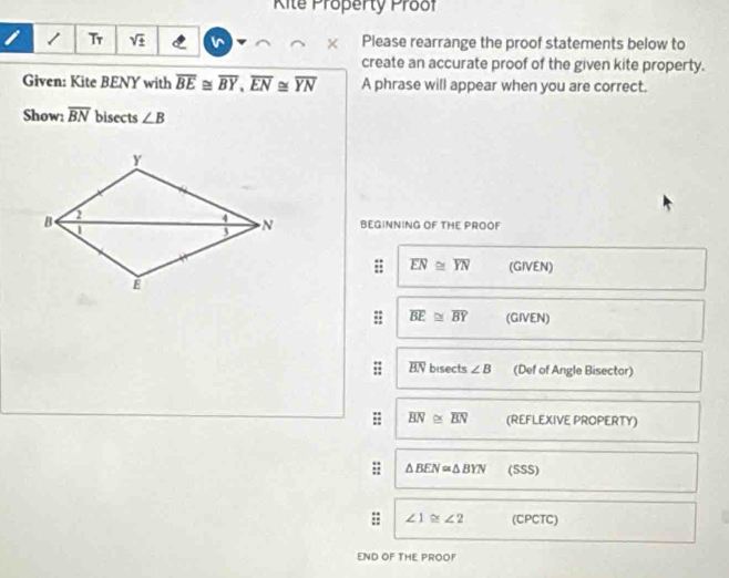 Kite Property Proof
i Tr sqrt(± ) Please rearrange the proof statements below to
create an accurate proof of the given kite property.
Given: Kite BENY with overline BE≌ overline BY, overline EN≌ overline YN A phrase will appear when you are correct.
Show: overline BN bisects ∠ B
BEGINNING OF THE PROOF
:: overline EN≌ overline YN (GIVEN)
; overline BE≌ overline BY (GIVEN)
: BV bisects ∠ B (Def of Angle Bisector);; overline BN≌ overline BN (REFLEXIVE PROPERTY)
△ BEN≌ △ BYN (SSS);; ∠ 1≌ ∠ 2 (CPCTC)
END OF THE PROOF