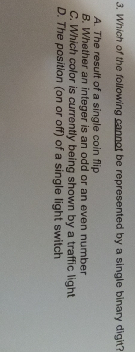 Which of the following cannot be represented by a single binary digit?
A. The result of a single coin flip
B. Whether an integer is an odd or an even number
C. Which color is currently being shown by a traffic light
D. The position (on or off) of a single light switch