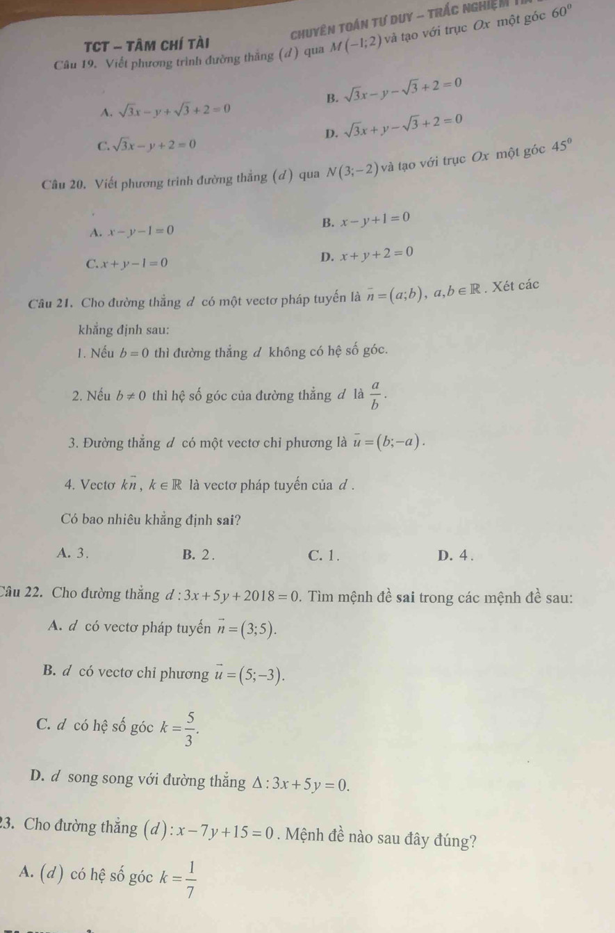 Chuyên Toán tư duy - trÁc nghiệM  1
Câu 19. Viết phương trình đường thắng (đ) qua M(-1;2) và tạo với trục Ox một góc 60°
TCT - Tâm Chí tài
B. sqrt(3)x-y-sqrt(3)+2=0
A. sqrt(3)x-y+sqrt(3)+2=0
D. sqrt(3)x+y-sqrt(3)+2=0
C. sqrt(3)x-y+2=0
Câu 20. Viết phương trình đường thẳng (d) qua N(3;-2) và tạo với trục Ox một góc 45°
B. x-y+1=0
A. x-y-1=0
C. x+y-1=0
D. x+y+2=0
Câu 21. Cho đường thẳng đ có một vectơ pháp tuyến là overline n=(a;b),a,b∈ R. Xét các
khẳng định sau:
1. Nếu b=0 thì đường thẳng d không có hệ số góc.
2. Nếu b!= 0 thì hệ số góc của đường thẳng đ là  a/b .
3. Đường thẳng đ có một vectơ chỉ phương là overline u=(b;-a).
4. Vecto kvector n,k∈ R là vectơ pháp tuyến của d .
Có bao nhiêu khẳng định sai?
A. 3. B. 2 . C. 1. D. 4 .
Câu 22. Cho đường thẳng d:3x+5y+2018=0. Tìm mệnh đề sai trong các mệnh đề sau:
A. d có vectơ pháp tuyến vector n=(3;5).
B. d có vectơ chỉ phương vector u=(5;-3).
C. d có hệ số góc k= 5/3 .
D. d song song với đường thắng △ :3x+5y=0.
23. Cho đường thẳng (d): x-7y+15=0. Mệnh đề nào sau đây đúng?
A. (d) có hệ số góc k= 1/7 