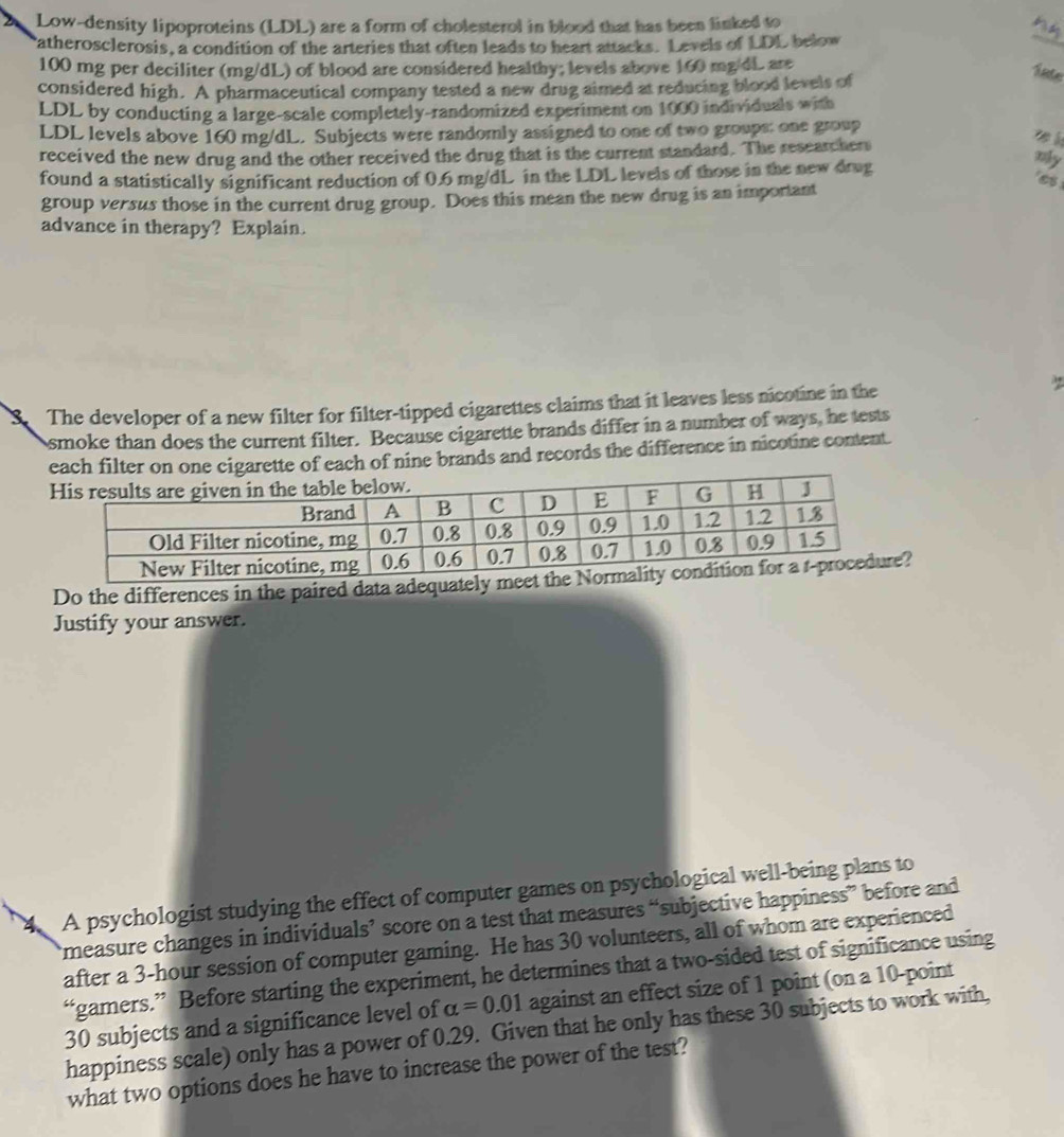 Low-density lipoproteins (LDL) are a form of cholesterol in blood that has been linked to 
atherosclerosis, a condition of the arteries that often leads to heart attacks. Levels of LDL below 
_
100 mg per deciliter (mg/dL) of blood are considered healthy; levels above 160 mg/dL are 
considered high. A pharmaceutical company tested a new drug aimed at reducing blood levels of 
late 
LDL by conducting a large-scale completely-randomized experiment on 1000 individuals with 
LDL levels above 160 mg/dL. Subjects were randomly assigned to one of two groups: one group 
received the new drug and the other received the drug that is the current standard. The researchers 

found a statistically significant reduction of 0.6 mg/dL in the LDL levels of those in the new drug 
nly 
group versus those in the current drug group. Does this mean the new drug is an important 
advance in therapy? Explain. 
S. The developer of a new filter for filter-tipped cigarettes claims that it leaves less nicotine in the 
osmoke than does the current filter. Because cigarette brands differ in a number of ways, he tests 
garette of each of nine brands and records the difference in nicotine content. 
Do the differences in the paired data adequa? 
Justify your answer. 
4. A psychologist studying the effect of computer games on psychological well-being plans to 
measure changes in individuals’ score on a test that measures “subjective happiness” before and 
after a 3-hour session of computer gaming. He has 30 volunteers, all of whom are experienced 
“gamers.” Before starting the experiment, he determines that a two-sided test of significance using
30 subjects and a significance level of alpha =0.01 against an effect size of 1 point (on a 10 -point 
happiness scale) only has a power of 0.29. Given that he only has these 30 subjects to work with, 
what two options does he have to increase the power of the test?