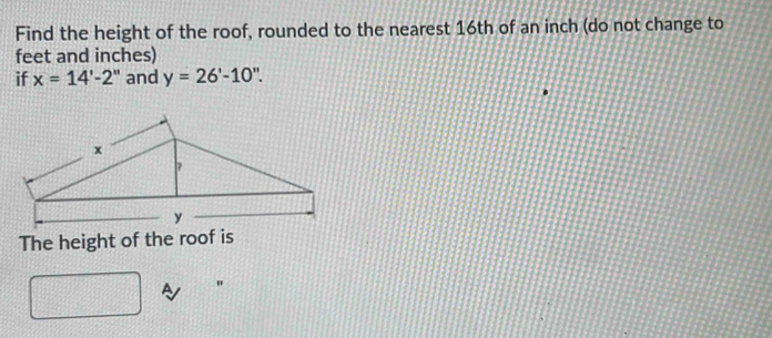 Find the height of the roof, rounded to the nearest 16th of an inch (do not change to
feet and inches) 
if x=14'-2'' and y=26'-10''. 
The height of the roof is 
"