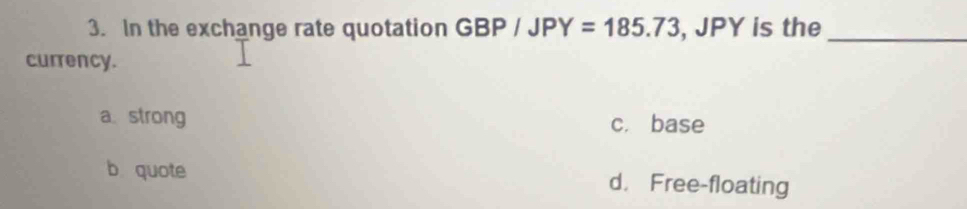 In the exchange rate quotation GBP/JPY=185.73 , JPY is the_
currency.
a. strong c. base
b quote d. Free-floating