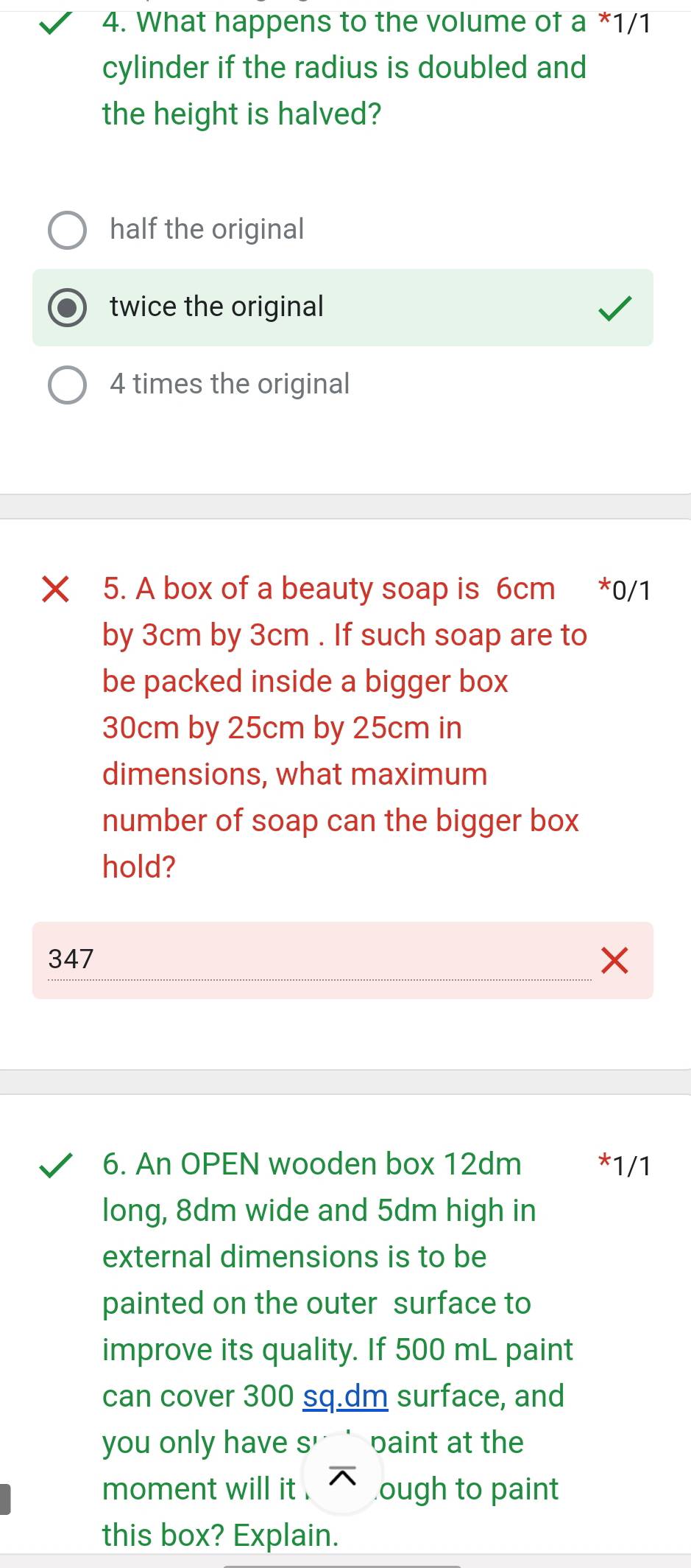 What happens to the volume of a *1/1
cylinder if the radius is doubled and
the height is halved?
half the original
twice the original
4 times the original
× 5. A box of a beauty soap is 6cm *0/1
by 3cm by 3cm. If such soap are to
be packed inside a bigger box
30cm by 25cm by 25cm in
dimensions, what maximum
number of soap can the bigger box
hold?
347
6. An OPEN wooden box 12dm 1/1
long, 8dm wide and 5dm high in
external dimensions is to be
painted on the outer surface to
improve its quality. If 500 mL paint
can cover 300 sq.dm surface, and
you only have s' paint at the
moment will it . ough to paint
this box? Explain.