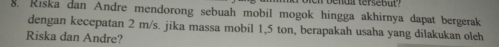 Dei benda tersebut? 
8. Riska dan Andre mendorong sebuah mobil mogok hingga akhirnya dapat bergerak 
dengan kecepatan 2 m/s. jika massa mobil 1,5 ton, berapakah usaha yang dilakukan oleh 
Riska dan Andre?