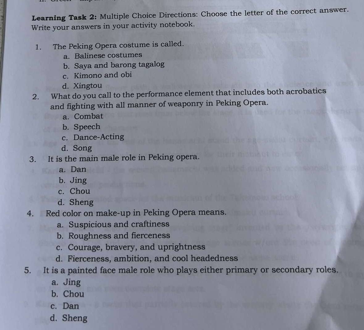 Learning Task 2: Multiple Choice Directions: Choose the letter of the correct answer.
Write your answers in your activity notebook.
1. The Peking Opera costume is called.
a. Balinese costumes
b. Saya and barong tagalog
c. Kimono and obi
d. Xingtou
2. What do you call to the performance element that includes both acrobatics
and fighting with all manner of weaponry in Peking Opera.
a. Combat
b. Speech
c. Dance-Acting
d. Song
3. It is the main male role in Peking opera.
a. Dan
b. Jing
c. Chou
d. Sheng
4. Red color on make-up in Peking Opera means.
a. Suspicious and craftiness
b. Roughness and fierceness
c. Courage, bravery, and uprightness
d. Fierceness, ambition, and cool headedness
5. It is a painted face male role who plays either primary or secondary roles.
a. Jing
b. Chou
c. Dan
d. Sheng