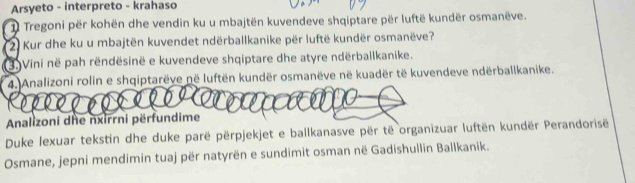 Arsyeto - interpreto - krahaso 
1 Tregoni për kohën dhe vendin ku u mbajtën kuvendeve shqiptare për luftë kundër osmanëve. 
( 2) Kur dhe ku u mbajtën kuvendet ndërballkanike për luftë kundër osmanëve? 
3) Vini në pah rëndësinë e kuvendeve shqiptare dhe atyre ndërballkanike. 
4. Analizoni rolin e shqiptarëve në luftën kundër osmanëve në kuadër të kuvendeve ndërballkanike. 
Analizoni dhe nxirrni përfundime 
Duke lexuar tekstin dhe duke parë përpjekjet e ballkanasve për të organizuar luftën kundër Perandorisë 
Osmane, jepni mendimin tuaj për natyrën e sundimit osman në Gadishullin Ballkanik.