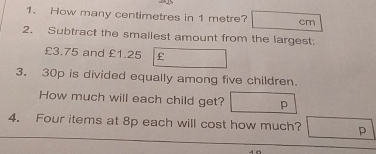 How many centimetres in 1 metre? cm
2. Subtract the smallest amount from the largest:
£3.75 and £1.25 £
3. 30p is divided equally among five children. 
How much will each child get? p 
4. Four items at 8p each will cost how much? p