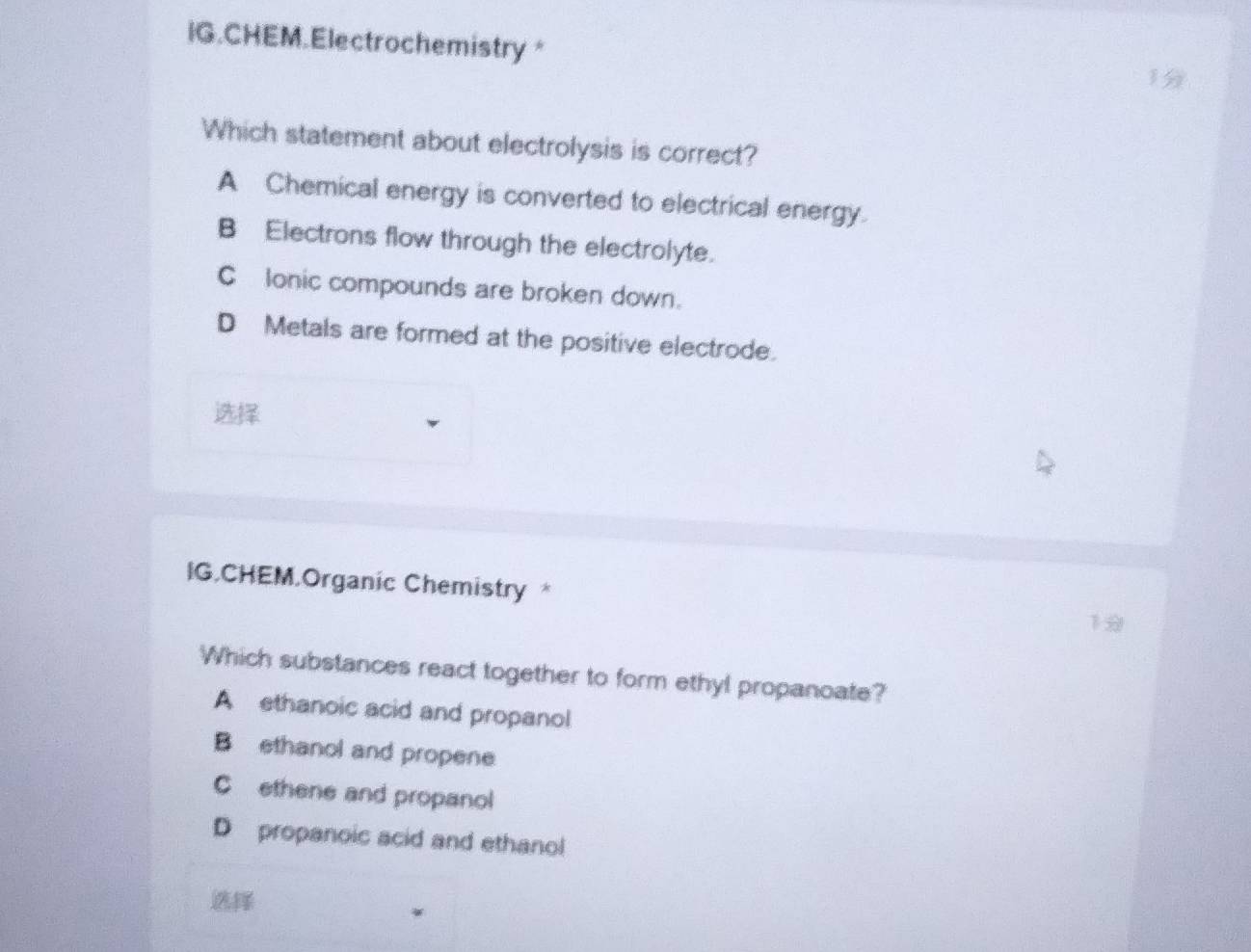 IG.CHEM.Electrochemistry *
1
Which statement about electrolysis is correct?
A Chemical energy is converted to electrical energy.
B Electrons flow through the electrolyte.
C lonic compounds are broken down.
D Metals are formed at the positive electrode.

IG.CHEM.Organic Chemistry * 
Which substances react together to form ethyl propanoate?
A ethanoic acid and propanol
B ethanol and propene
C ethene and propanol
D propanoic acid and ethanol