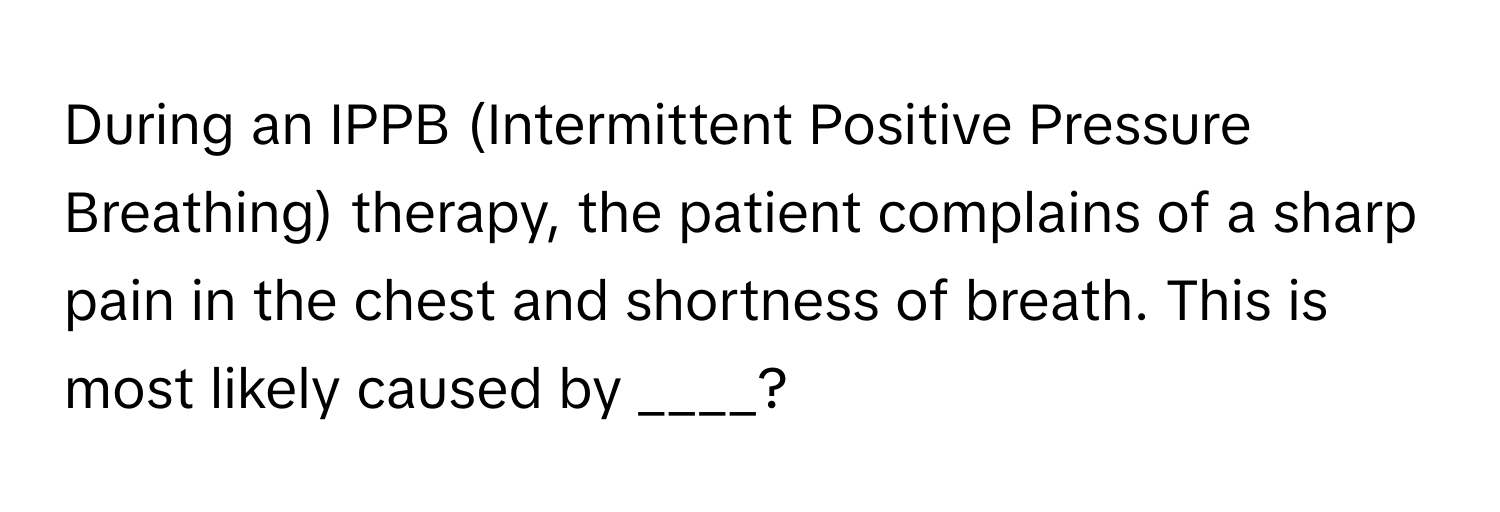 During an IPPB (Intermittent Positive Pressure Breathing) therapy, the patient complains of a sharp pain in the chest and shortness of breath. This is most likely caused by ____?