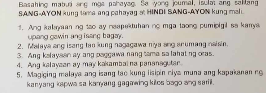 Basahing mabuti ang mga pahayag. Sa iyong journal, isulat ang salitang 
SANG-AYON kung tama ang pahayag at HINDI SANG-AYON kung mali. 
1. Ang kalayaan ng tao ay naapektuhan ng mga taong pumipigil sa kanya 
upang gawin ang isang bagay. 
2. Malaya ang isang tao kung nagagawa niya ang anumang naisin. 
3. Ang kalayaan ay ang paggawa nang tama sa lahat ng oras. 
4. Ang kalayaan ay may kakambal na pananagutan. 
5. Magiging malaya ang isang tao kung iisipin niya muna ang kapakanan ng 
kanyang kapwa sa kanyang gagawing kilos bago ang sarili.