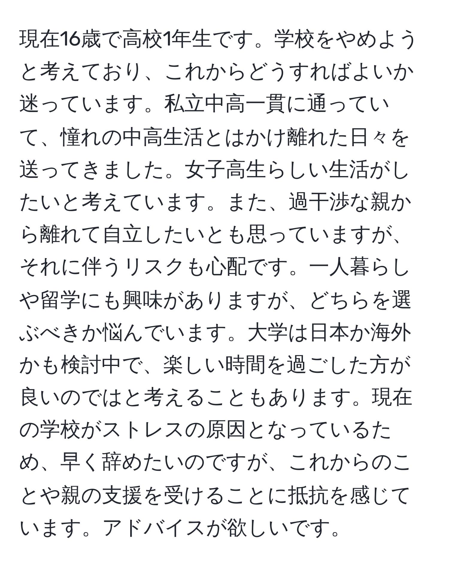 現在16歳で高校1年生です。学校をやめようと考えており、これからどうすればよいか迷っています。私立中高一貫に通っていて、憧れの中高生活とはかけ離れた日々を送ってきました。女子高生らしい生活がしたいと考えています。また、過干渉な親から離れて自立したいとも思っていますが、それに伴うリスクも心配です。一人暮らしや留学にも興味がありますが、どちらを選ぶべきか悩んでいます。大学は日本か海外かも検討中で、楽しい時間を過ごした方が良いのではと考えることもあります。現在の学校がストレスの原因となっているため、早く辞めたいのですが、これからのことや親の支援を受けることに抵抗を感じています。アドバイスが欲しいです。