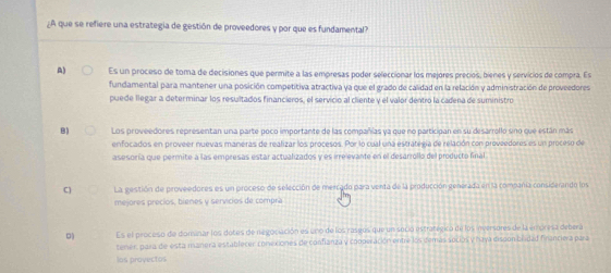 A que se refiere una estrategia de gestión de proveedores y por que es fundamental?
A) Es un proceso de toma de decisiones que permite a las empresas poder seleccionar los mejores precios, bienes y servicios de compra. Es
fundamental para mantener una posición competitiva atractiva ya que el grado de calidad en la relación y administración de proveedores
puede llegar a determinar los resultados financieros, el servicio al cliente y el valor dentro la cadena de suministro
B) Los proveedores representan una parte poco importante de las compañías ya que no participan en su desarrollo sino que están más
enfocados en proveer nuevas maneras de realizar los procesos. Por lo cual una estrategía de relación con proveedores es un proceso de
asesoría que permite a las empresas estar actualizados y es irrelevante en el desarrollo del producto final
C) La gestión de proveedores es un proceso de selección de mercado para venta de la producción generada en la companía considerando los
mejores precios, bienes y servicios de compra
Es el proceso de dominar los dotes de negociación es uno de los rasgos que un socio estratégico de los inversores de la enpresa debera
tener, para de esta manera establecer conexiones de confianza y cooperación entre los ifemás socios y haya disson bridad franciera para
las provectos