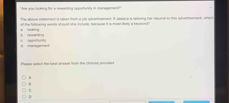 "Are you looking for a rewarding opportunity in management?”
The above statement is taken from a job advertisement. If Jessica is tailoring her résumé to this advertisement, which
of the following words should she include, because it is most likely a keyword?
a. looking
b. rewarding
c. opportunity
d. management
Please select the best answer from the choices provided
A
B
C
D