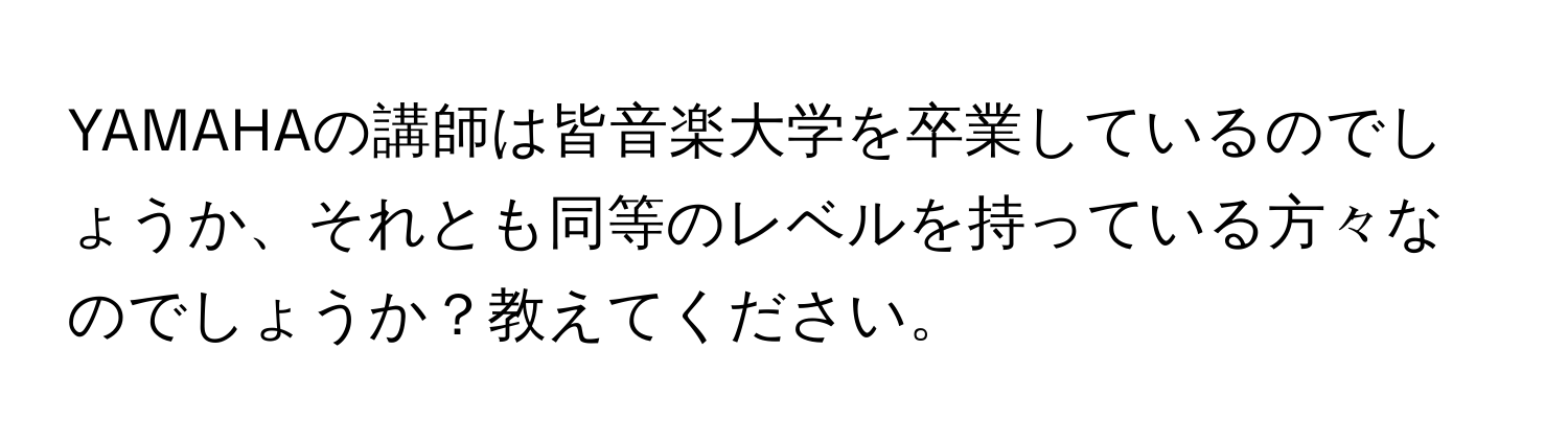 YAMAHAの講師は皆音楽大学を卒業しているのでしょうか、それとも同等のレベルを持っている方々なのでしょうか？教えてください。