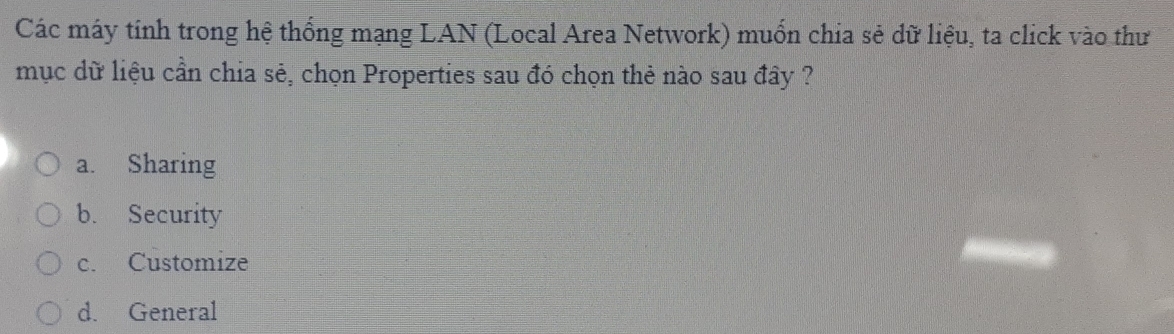 Các máy tính trong hệ thống mạng LAN (Local Area Network) muốn chia sẻ dữ liệu, ta click vào thư
mục dữ liệu cần chia sẻ, chọn Properties sau đó chọn thẻ nào sau đây ?
a. Sharing
b. Security
c. Customize
d. General