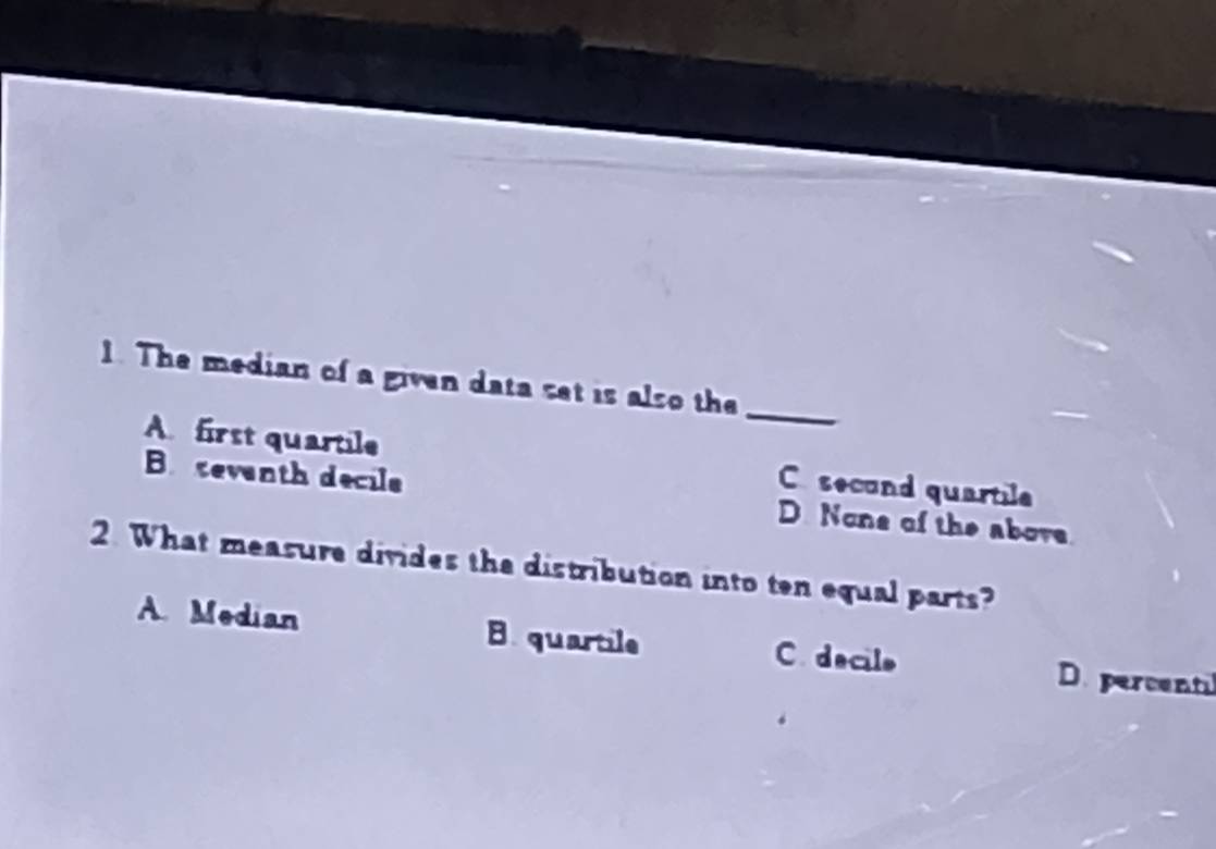 The median of a given data set is also the
_
A first quartile C second quartile
B seventh decile D. None of the above.
2. What measure divides the distribution into ten equal parts?
A. Median B. quartile C. decile
D. percentil