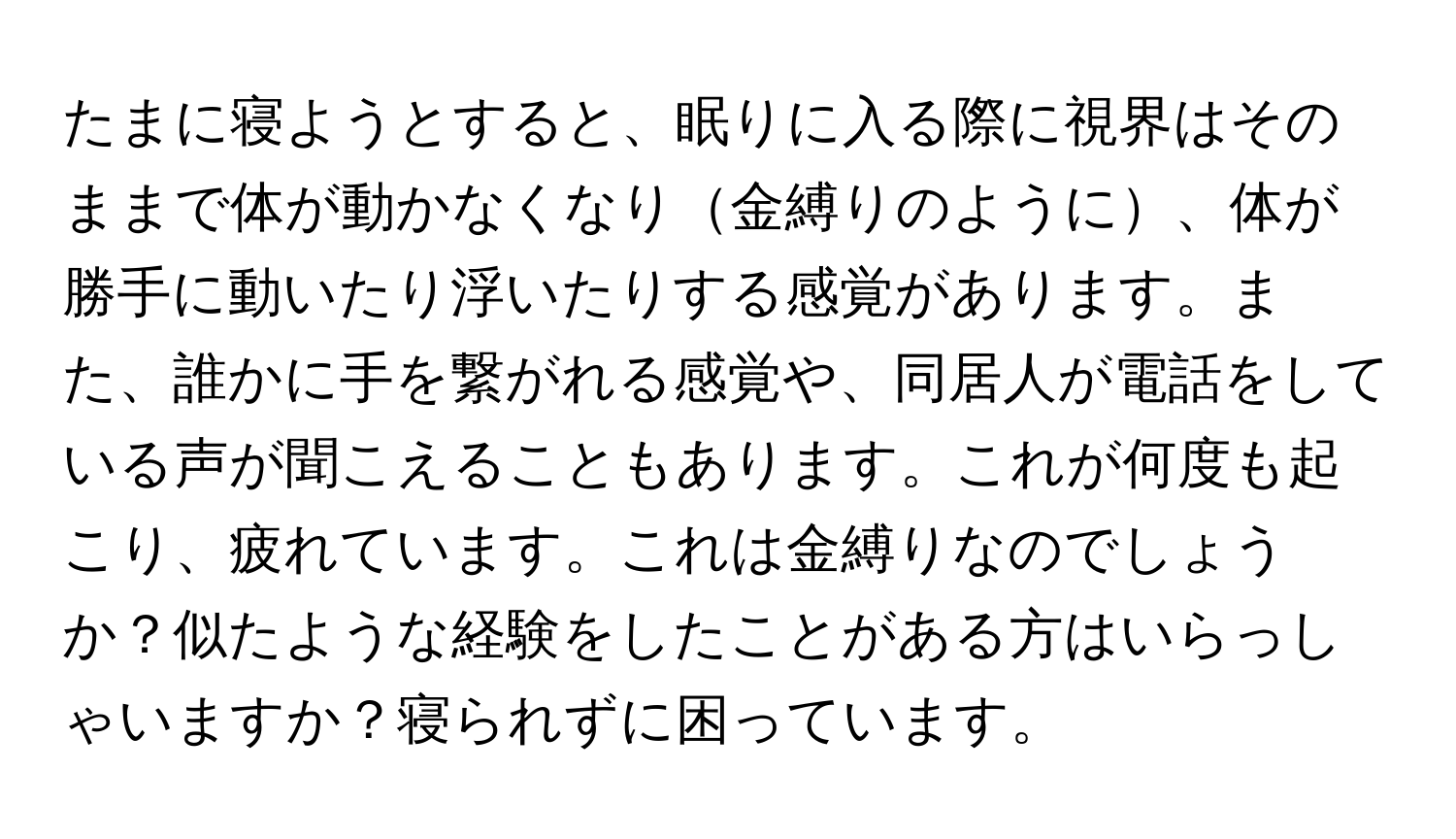 たまに寝ようとすると、眠りに入る際に視界はそのままで体が動かなくなり金縛りのように、体が勝手に動いたり浮いたりする感覚があります。また、誰かに手を繋がれる感覚や、同居人が電話をしている声が聞こえることもあります。これが何度も起こり、疲れています。これは金縛りなのでしょうか？似たような経験をしたことがある方はいらっしゃいますか？寝られずに困っています。