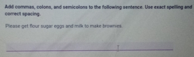 Add commas, colons, and semicolons to the following sentence. Use exact spelling and 
correct spacing. 
Please get flour sugar eggs and milk to make brownies.