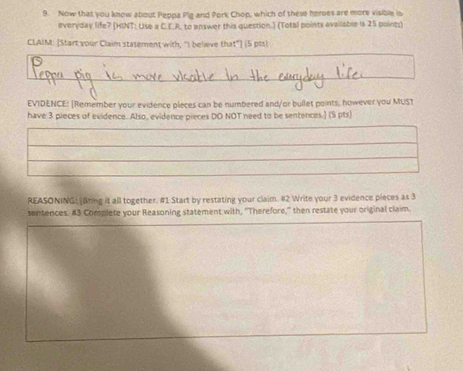 Now that you know about Peppa Pig and Pork Chop, which of these heroes are more visible in 
everyday life7 (HINT: Use a C.E.R, to answer this question.) (Total points available is 25 points) 
CLAIM: [Start your Claim statement with, “I believe that"] (5 pts) 
EVIDENCE: [Remember your evidence pieces can be numbered and/or bullet points, however you MUST 
have 3 pieces of evidence. Also, evidence pieces DO NOT need to be sentences.] (S pts) 
REASONINGL Bring it all together. #1 Start by restating your claim. #2 Write your 3 evidence pieces as 3
sentences. #3 Complete your Reasoning statement with, “Therefore," then restate your original claim.
