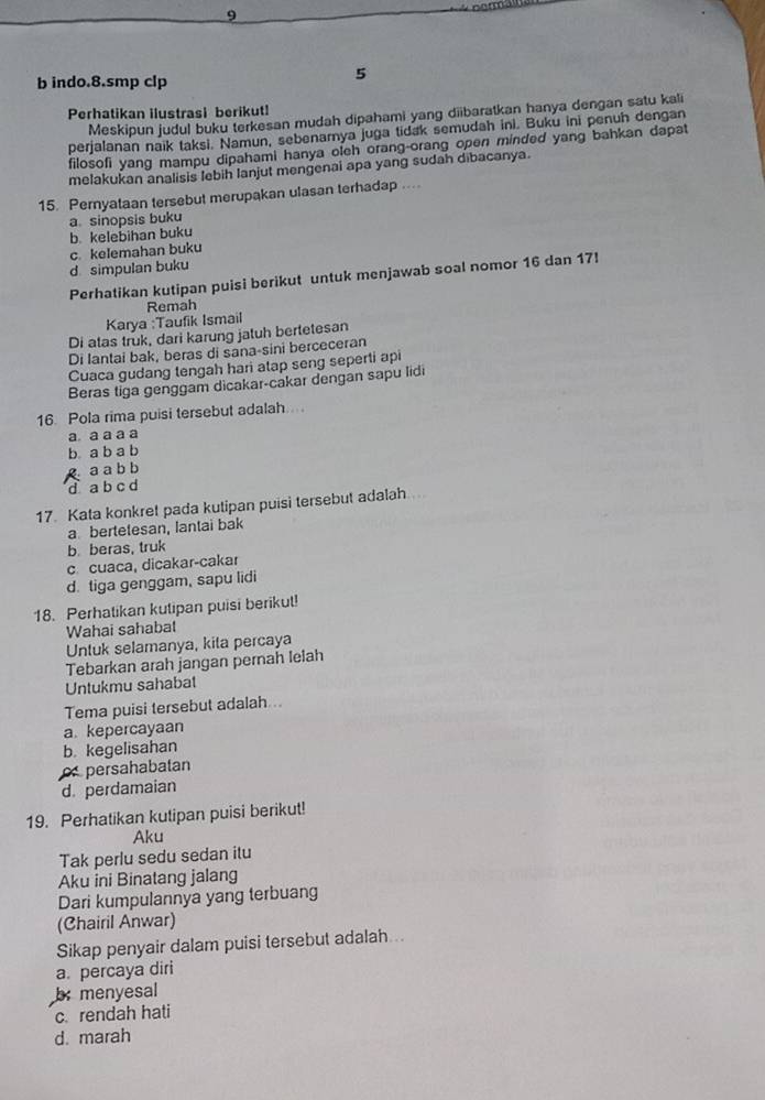 indo.8.smp clp
5
Perhatikan ilustrasi berikut!
Meskipun judul buku terkesan mudah dipahami yang diibaratkan hanya dengan satu kali
perjalanan naik taksi. Namun, sebenarnya juga tidak semudah ini. Buku ini penuh dengan
filosofi yang mampu dipahami hanya olch orang-orang open minded yang bahkan dapat
melakukan analisis lebih lanjut mengenai apa yang sudah dibacanya.
15. Pernyataan tersebut merupakan ulasan terhadap ...
a. sinopsis buku
b. kelebihan buku
c. kelemahan buku
d simpulan buku
Perhatikan kutipan puisi berikut untuk menjawab soal nomor 16 dan 17!
Karya :Taufik Ismail Remah
Di atas truk, dari karung jatuh bertetesan
Di lantai bak, beras di sana-sini berceceran
Cuaca gudang tengah hari atap seng seperti api
Beras tiga genggam dicakar-cakar dengan sapu lidi
16. Pola rima puisi tersebut adalah....
a. a a a a
b a b a b
Raabb
d a b c d
17. Kata konkret pada kutipan puisi tersebut adalah.
a bertetesan, lantai bak
b beras, truk
c cuaca, dicakar-cakar
d. tiga genggam, sapu lidi
18. Perhatikan kutipan puisi berikut!
Wahai sahabat
Untuk selamanya, kita percaya
Tebarkan arah jangan pernah lelah
Untukmu sahabat
Tema puisi tersebut adalah...
a. kepercayaan
b. kegelisahan
persahabatan
d. perdamaian
19. Perhatikan kutipan puisi berikut!
Aku
Tak perlu sedu sedan itu
Aku ini Binatang jalang
Dari kumpulannya yang terbuang
(Chairil Anwar)
Sikap penyair dalam puisi tersebut adalah...
a. percaya diri
b menyesal
c. rendah hati
d. marah