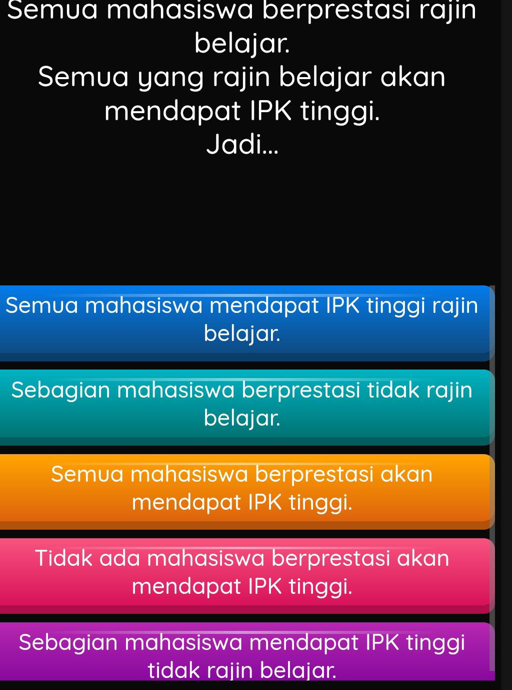 Semua mahasiswa berprestasi rajin
belajar.
Semua yang rajin belajar akan
mendapat IPK tinggi.
Jadi...
Semua mahasiswa mendapat IPK tinggi rajin
belajar.
Sebagian mahasiswa berprestasi tidak rajin
belajar.
Semua mahasiswa berprestasi akan
mendapat IPK tinggi.
Tidak ada mahasiswa berprestasi akan
mendapat IPK tinggi.
Sebagian mahasiswa mendapat IPK tinggi
tidak rajin belajar.