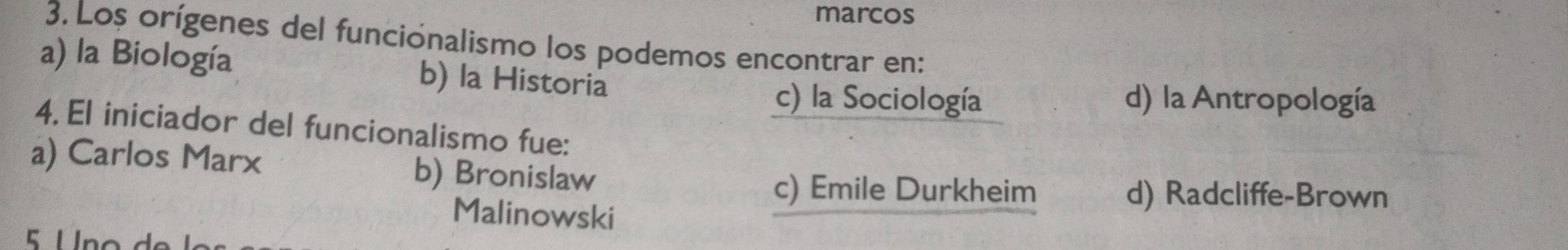 marcos
3. Los orígenes del funciónalismo los podemos encontrar en:
a) la Biología b) la Historia
c) la Sociología d) la Antropología
4. El iniciador del funcionalismo fue:
a) Carlos Marx b) Bronislaw
Malinowski
c) Emile Durkheim d) Radcliffe-Brown