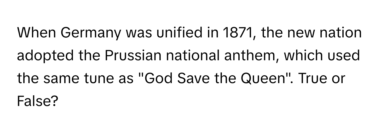 When Germany was unified in 1871, the new nation adopted the Prussian national anthem, which used the same tune as "God Save the Queen". True or False?