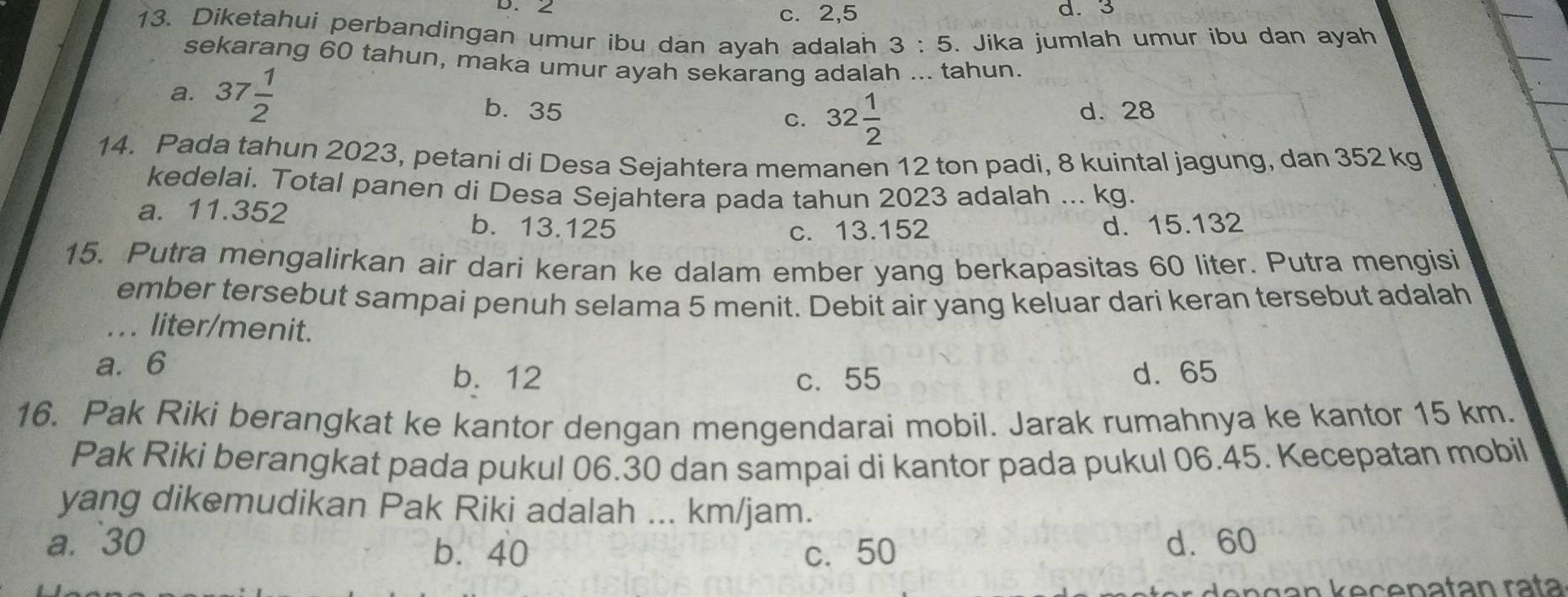 2 c. 2,5 d. 3
13. Diketahui perbandingan umur ibu dan ayah adalah 3:5. Jika jumlah umur ibu dan ayah
sekarang 60 tahun, maka umur ayah sekarang adalah ... tahun.
a. 37 1/2  b. 35
C. 32 1/2  d. 28
14. Pada tahun 2023, petani di Desa Sejahtera memanen 12 ton padi, 8 kuintal jagung, dan 352 kg
kedelai. Total panen di Desa Sejahtera pada tahun 2023 adalah ... kg.
a. 11.352 b. 13.125
c. 13.152 d. 15.132
15. Putra mengalirkan air dari keran ke dalam ember yang berkapasitas 60 liter. Putra mengisi
ember tersebut sampai penuh selama 5 menit. Debit air yang keluar dari keran tersebut adalah
... liter/menit.
a. 6
b. 12 c. 55 d. 65
16. Pak Riki berangkat ke kantor dengan mengendarai mobil. Jarak rumahnya ke kantor 15 km.
Pak Riki berangkat pada pukul 06.30 dan sampai di kantor pada pukul 06.45. Kecepatan mobil
yang dikemudikan Pak Riki adalah ... km/jam.
a. 30 d. 60
b. 40 c. 50