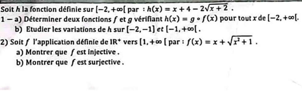 Soit h la fonction définie sur [-2,+∈fty [ par : h(x)=x+4-2sqrt(x+2). 
1 - a) Déterminer deux fonctions f et g vérifiant h(x)=gcirc f(x) pour tout x de [-2,+∈fty [. 
b) Etudier les variations de h sur [-2,-1] et [-1,+∈fty [. 
2) Soit ƒ l'application définie de IR^+ vers [1,+∈fty [ par : f(x)=x+sqrt(x^2+1). 
a) Montrer que fest injective . 
b) Montrer que f est surjective .