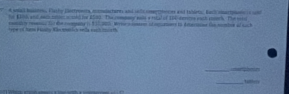 A small hountess, Flashy Electronics, manuactures and sells smartphones and tablets. Boch smartpions is and 
for $300, and each mbler necold for $500. The company salls a rotal of TBA devices each month. The rotd 
menthy revenue for the comgany in $32,000. Write mnestem of equations to determing the nomber of each 
type to ttem Flashy Eloctremics sells eath month 
_ 
_tablers 
10 Which erano anevs a ine with a vtmer
