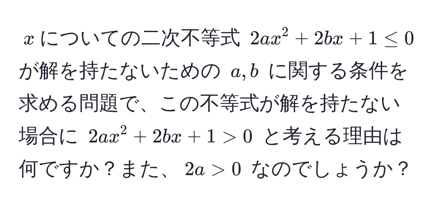 $x$についての二次不等式 $2a x^2 + 2b x + 1 ≤ 0$ が解を持たないための $a, b$ に関する条件を求める問題で、この不等式が解を持たない場合に $2a x^2 + 2b x + 1 > 0$ と考える理由は何ですか？また、$2a > 0$ なのでしょうか？