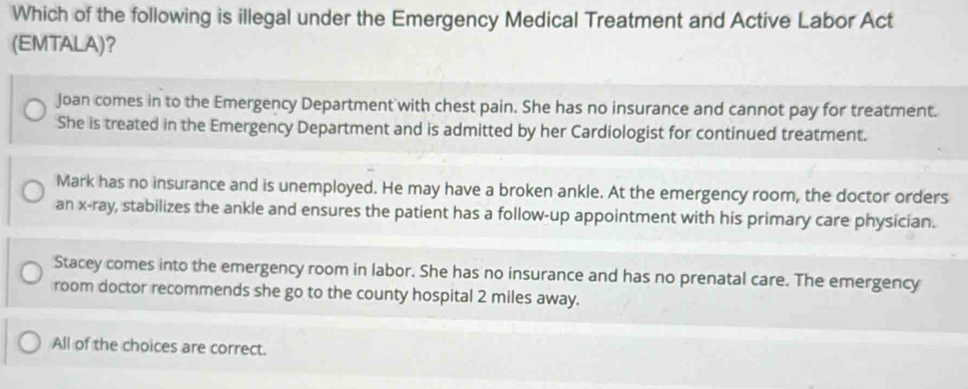 Which of the following is illegal under the Emergency Medical Treatment and Active Labor Act
(EMTALA)?
Joan comes in to the Emergency Department with chest pain. She has no insurance and cannot pay for treatment.
She is treated in the Emergency Department and is admitted by her Cardiologist for continued treatment.
Mark has no insurance and is unemployed. He may have a broken ankle. At the emergency room, the doctor orders
an x -ray, stabilizes the ankle and ensures the patient has a follow-up appointment with his primary care physician.
Stacey comes into the emergency room in labor. She has no insurance and has no prenatal care. The emergency
room doctor recommends she go to the county hospital 2 miles away.
All of the choices are correct.