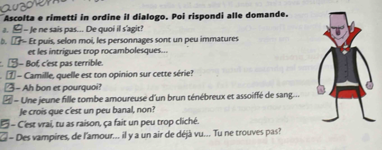 Ascolta e rimetti in ordine il dialogo. Poi rispondi alle domande. 
a. - Je ne sais pas... De quoi il s’agit? 
b. Et puis, selon moi, les personnages sont un peu immatures 
et les intrigues trop rocambolesques... 
- Bof, c'est pas terrible. 
1 - Camille, quelle est ton opinion sur cette série? 
- Ah bon et pourquoi? 
- Une jeune fille tombe amoureuse d'un brun ténébreux et assoiffé de sang... 
Je crois que c'est un peu banal, non? 
- C'est vrai, tu as raison, ça fait un peu trop cliché. 
- Des vampires, de l'amour... il y a un air de déjà vu... Tu ne trouves pas?