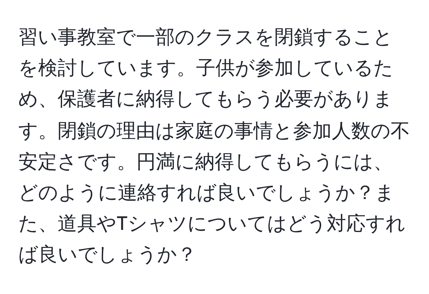 習い事教室で一部のクラスを閉鎖することを検討しています。子供が参加しているため、保護者に納得してもらう必要があります。閉鎖の理由は家庭の事情と参加人数の不安定さです。円満に納得してもらうには、どのように連絡すれば良いでしょうか？また、道具やTシャツについてはどう対応すれば良いでしょうか？