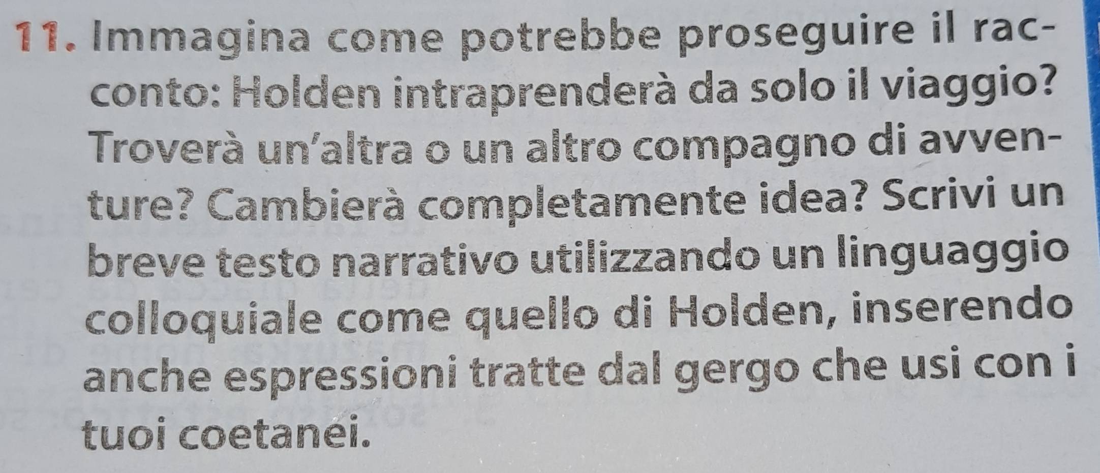 Immagina come potrebbe proseguire il rac- 
conto: Holden intraprenderà da solo il viaggio? 
Troverà un'altra o un altro compagno di avven- 
ture? Cambierà completamente idea? Scrivi un 
breve testo narrativo utilizzando un linguaggio 
colloquiale come quello di Holden, inserendo 
anche espressioni tratte dal gergo che usi con i 
tuoi coetanei.