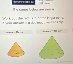 Cacuuto
Bookwork code: 3C allowed
The cones below are similar.
Work out the radius, r, of the larger cone.
If your answer is a decimal, give it to 1 d.p.
volume =704mm^3 volume =19,008mm^3
Not drasen accoraters