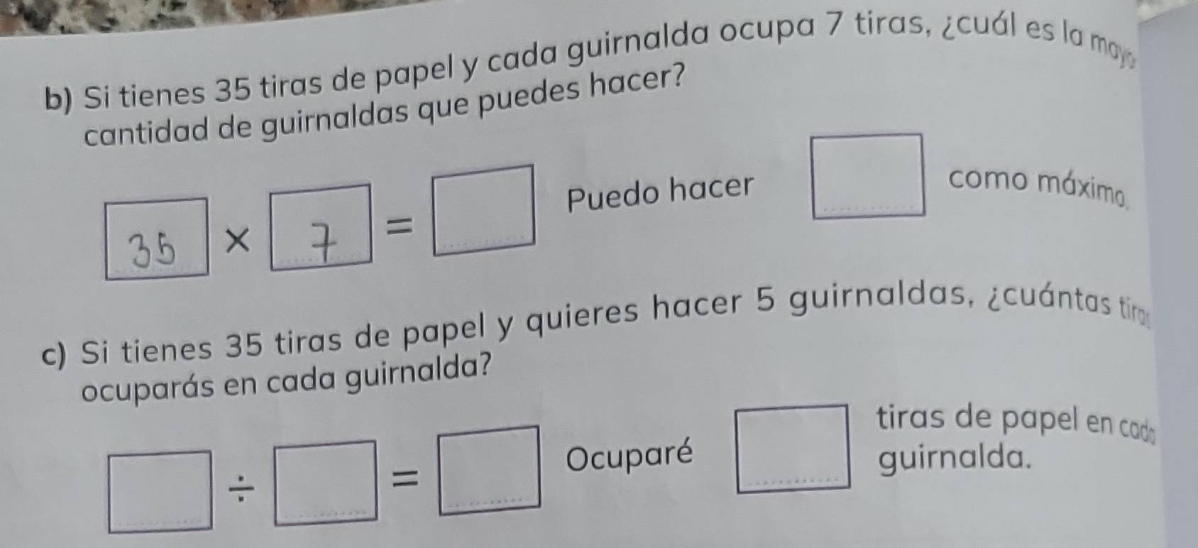 Si tienes 35 tiras de papel y cada guirnalda ocupa 7 tiras, ¿cuál es la may 
cantidad de guirnaldas que puedes hacer?
35 × × | =□ Puedo hacer □ como máximo 
c) Si tienes 35 tiras de papel y quieres hacer 5 guirnaldas, ¿cuántas timo 
ocuparás en cada guirnalda?
□ / □ =□ Ocuparé □ tiras de papel en cado 
guirnalda.