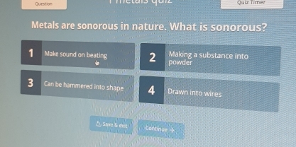 Question Quiz Timer 
Metals are sonorous in nature. What is sonorous? 
1 Make sound on beating 2 powder Making a substance into
3 Can be hammered into shape 4 Drawn into wires 
△ Save &k mit Continue