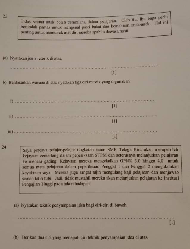 Tidak semua anak boleh cemerlang dalam pelajaran. Oleh itu, ibu bapa perlu 
bertindak pantas untuk mengenal pasti bakat dan kemahiran anak-anak. HaI ini 
penting untuk memupuk aset diri mereka apabila dewasa nanti. 
(a) Nyatakan jenis retorik di atas. 
_ 
[1] 
b) Berdasarkan wacana di atas nyatakan tiga ciri retorik yang digunakan. 
i) 
_ 
[1] 
ii) 
_ 
[1] 
iii) 
_ 
[1] 
24 
Saya percaya pelajar-pelajar tingkatan enam SMK Telaga Biru akan memperoleh 
kejayaan cemerlang dalam peperiksaan STPM dan seterusnya melanjutkan pelajaran 
ke menara gading. Kejayaan mereka mengekalkan GPNK 3.0 hingga 4.0 untuk 
semua mata pelajaran dalam peperiksaan Penggal 1 dan Penggal 2 mengukuhkan 
keyakinan saya. Mereka juga sangat rajin mengulang kaji pelajaran dan menjawab 
soalan latih tubi. Jadi, tidak mustahil mereka akan melanjutkan pelajaran ke Institusi 
Pengajian Tinggi pada tahun hadapan. 
(a) Nyatakan teknik penyampaian idea bagi ciri-ciri di bawah. 
_ 
[1] 
(b) Berikan dua ciri yang menepati ciri teknik penyampaian idea di atas.