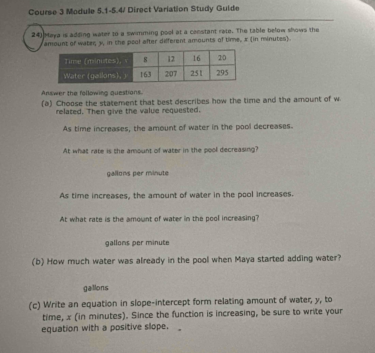 Course 3 Module 5.1-5.4/ Direct Variation Study Guide 
24) Maya is adding water to a swimming pool at a constant rate. The table below shows the 
amount of water y, in the pool after different amounts of time, x (in minutes). 
Answer the following questions. 
(a) Choose the statement that best describes how the time and the amount of w
related. Then give the value requested. 
As time increases, the amount of water in the pool decreases. 
At what rate is the amount of water in the pool decreasing?
gallons per minute
As time increases, the amount of water in the pool increases. 
At what rate is the amount of water in the pool increasing?
gallons per minute
(b) How much water was already in the pool when Maya started adding water?
gallons
(c) Write an equation in slope-intercept form relating amount of water, y, to 
time, x (in minutes). Since the function is increasing, be sure to write your 
equation with a positive slope.