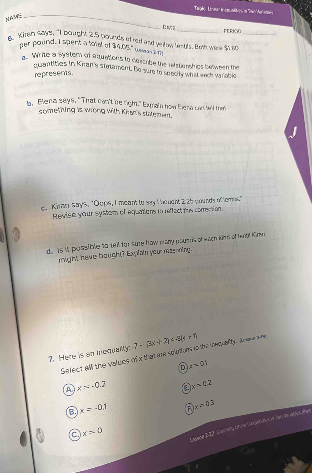 Topic Linear Inequalities in Two Variables
NAME
_
DATE_ PERIOD
6. Kiran says, “I bought 2.5 pounds of red and yellow lentils. Both were $1.80 _
per pound. I spent a total of $4.05." (Lesson 2-17)
a. Write a system of equations to describe the relationships between the
quantities in Kiran's statement. Be sure to specify what each variable
represents.
b. Elena says, “That can’t be right.” Explain how Elena can tell that
something is wrong with Kiran's statement.
c. Kiran says, “Oops, I meant to say I bought 2.25 pounds of lentils.”
Revise your system of equations to reflect this correction.
d. Is it possible to tell for sure how many pounds of each kind of lentil Kiran
might have bought? Explain your reasoning.
7. Here is an inequality: -7-(3x+2)
Select all the values of x that are solutions to the inequality. (Lesson 2-19)
D x=0.1
A x=-0.2
a x=0.2
B. x=-0.1
F x=0.3
C x=0
Lesson 2-22 Graphing Linear Inequalities in Two Variables (Par