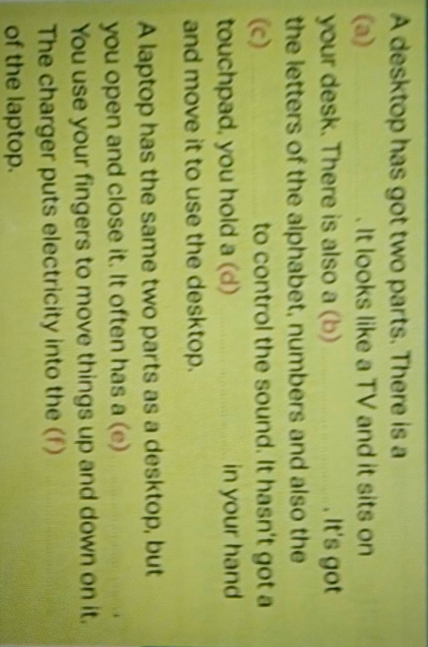 A desktop has got two parts. There is a 
(a) It looks like a TV and it sits on 
your desk. There is also a (b) . It's got 
the letters of the alphabet, numbers and also the 
(c) to control the sound. It hasn't got a 
touchpad, you hold a (d) in your hand 
and move it to use the desktop. 
A laptop has the same two parts as a desktop, but 
you open and close it. It often has a (e) 
You use your fingers to move things up and down on it. 
The charger puts electricity into the (f) 
of the laptop.