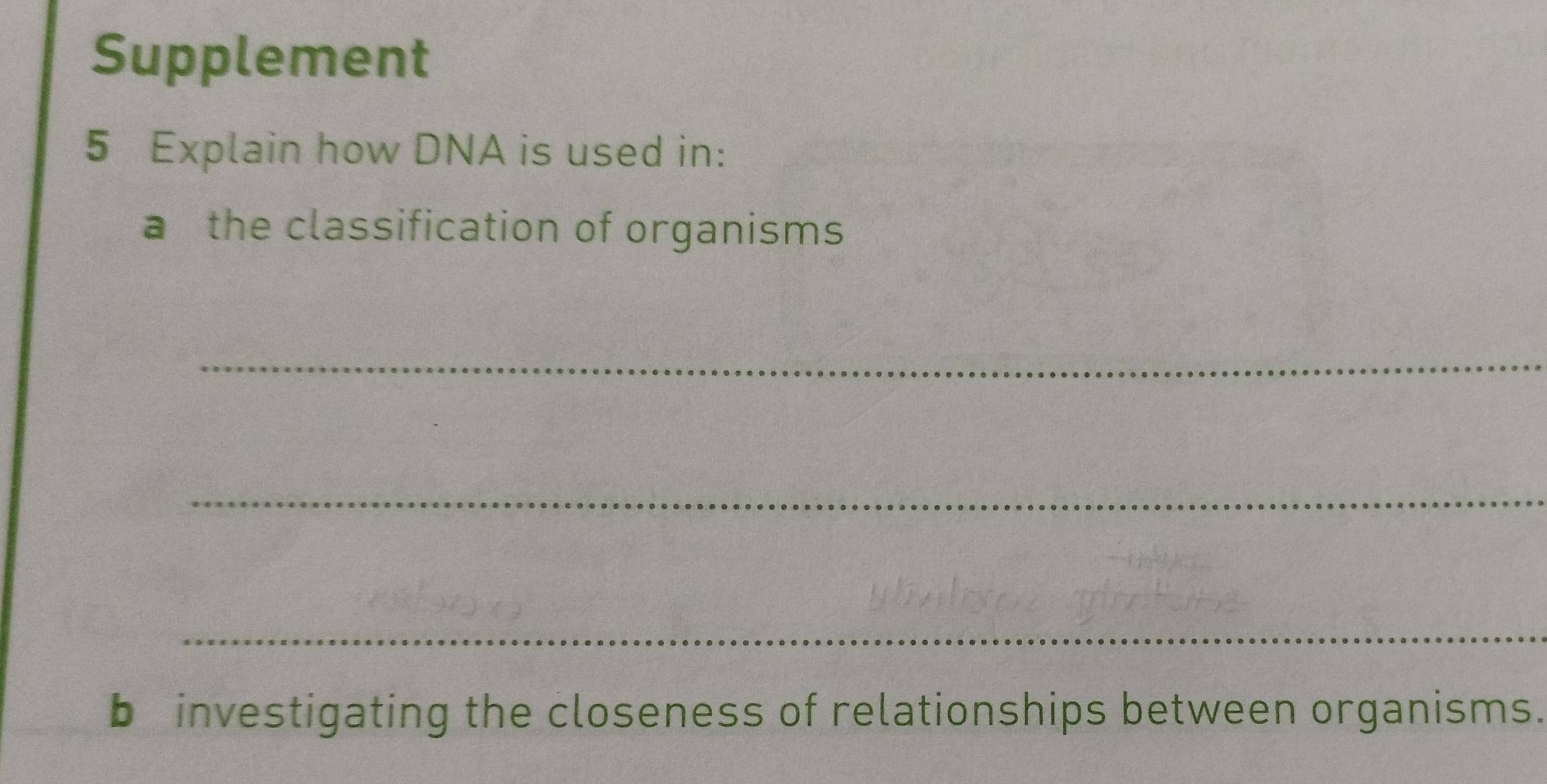 Supplement 
5 Explain how DNA is used in: 
a the classification of organisms 
_ 
_ 
_ 
b investigating the closeness of relationships between organisms.