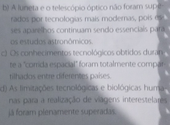 b) A luneta e o telescópio óptico não foram supe-
rados por tecnologias mais modernas, pois es
ses aparelhos continuam sendo essenciais para
os estudos astronômicos.
c) Os conhecimentos tecnológicos obtidos duran
te a "corrida espacial” foram totalmente compar
tilhados entre diferentes países.
d) As limitações tecnológicas e biológicas huma
nas para a realização de viagens interestelares
já foram plenamente superadas.