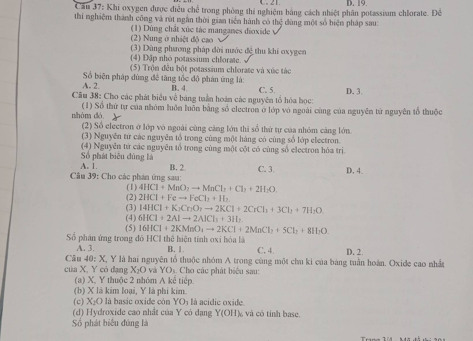 C. 21. D. 19.
Cầu 37: Khi oxygen được điều chế trong phòng thí nghiệm bằng cách nhiệt phân potassium chlorate. Để
thí nghiệm thành công và rút ngắn thời gian tiến hành có thệ dùng một số biện pháp sau:
(1) Dùng chất xúc tác manganes dioxide
(2) Nung ở nhiệt độ cao
(3) Dùng phương pháp dời nước để thu khí oxygen
(4) Đập nhỏ potassium chlorate.
(5) Trộn đều bột potassium chlorate và xúc tác
Số biện pháp dùng đề tăng tốc độ phản ứng là:
A. 2. B. 4. C. 5.
D. 3.
Câu 38: Cho các phát biểu về bảng tuần hoàn các nguyên tố hóa học:
(1) Số thứ tự của nhóm luôn luồn bằng số electron ở lớp vỏ ngoài cùng của nguyên tử nguyên tổ thuộc
nhóm đó.
(2) Số electron ở lớp vỏ ngoài cùng càng lớn thì số thứ tự của nhóm càng lớn.
(3) Nguyên tử các nguyên tổ trong cùng một hàng có cùng số lớp electron.
(4) Nguyên tử các nguyên tổ trong cùng một cột có cùng số electron hóa trị.
Số phát biêu đúng là
A. 1. B. 2. C. 3.
D. 4.
Câu 39: Cho các phản ứng sau:
(1) 4HCl+MnO_2to MnCl_2+Cl_2+2H_2O.
(2) 2HCl+Feto FeCl_2+H_2.
(3) 14HCl+K_2Cr_2O_7to 2KCl+2CrCl_3+3Cl_2+7H_2O.
(4) 6HCl+2Alto 2AlCl_3+3H_2.
(5) 16HCl+2KMnO_4to 2KCl+2MnCl_2+5Cl_2+8H_2O.
Số phản ứng trong đó HCl thể hiện tính oxi hóa là
A. 3. B. 1. C. 4.
D. 2.
Câu 40: X, Y là hai nguyên tổ thuộc nhóm A trong cùng một chu kì của bảng tuần hoàn. Oxide cao nhất
của X, Y có dạng X_2O và YO_3. Cho các phát biêu sau:
(a) X, Y thuộc 2 nhóm A kể tiếp.
(b) X là kim loại, Y là phi kim.
(c) X_2O là basic oxide còn O_3 là acidic oxide.
(d) Hydroxide cao nhất của Y có dạng Y(OH) và có tính base.
Số phát biểu đúng là
Trang 3/4 Mã đề