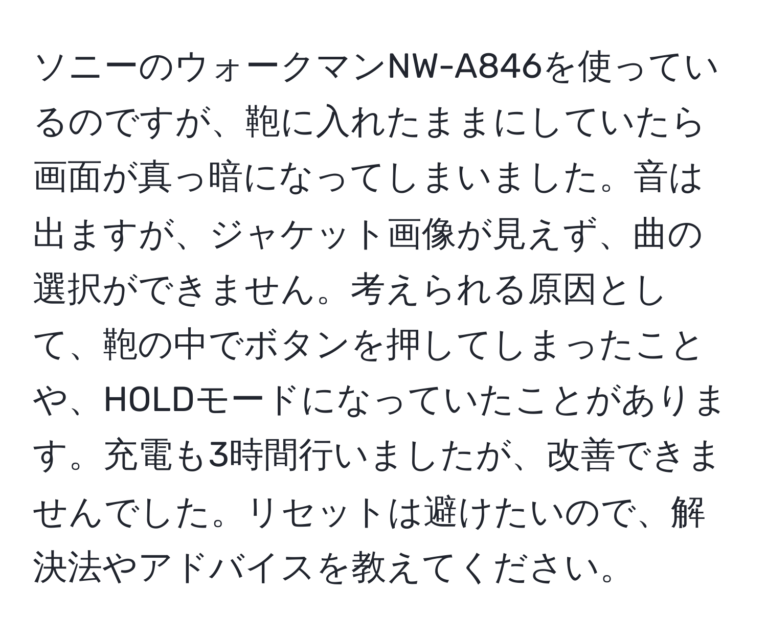 ソニーのウォークマンNW-A846を使っているのですが、鞄に入れたままにしていたら画面が真っ暗になってしまいました。音は出ますが、ジャケット画像が見えず、曲の選択ができません。考えられる原因として、鞄の中でボタンを押してしまったことや、HOLDモードになっていたことがあります。充電も3時間行いましたが、改善できませんでした。リセットは避けたいので、解決法やアドバイスを教えてください。