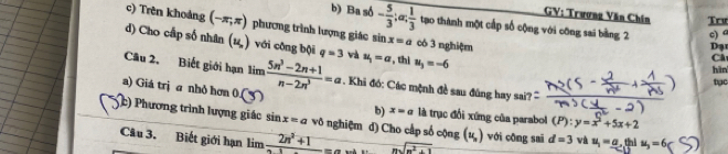 GV: Trương Văn Chín Trư
b) Ba số - 5/3 ; a;  1/3  tạo thành một cấp số cộng với công sai bằng 2 c) a
c) Trên khoảng (-π ,π ) phương trình lượng giác sin x=a có 3 nghiệm
d) Cho cấp số nhân (u,) với công bội q=3 và u_1=a , thì u_3=-6
ạ
Ch
hìn
Câu 2, Biết giới hạn limlimits  (5n^3-2n+1)/n-2n^3 =a. Khi đó: Các mệnh đề sau đúng hay sai''
tục
a) Giá trị a nhỏ hơn 0.(3) b) x=a là trục đổi xứng của parabol (P):y=x^2+5x+2
c) Phương trình lượng giác sin x=a vô nghiệm d) Cho cấp số cộng (u_,) với công sai d=3 và u_1=_ a
Câu 3. Biết giới hạn lim _ 2n^2+1 x= beginarrayr  nsqrt(m^2+1)endarray thi u_3=6