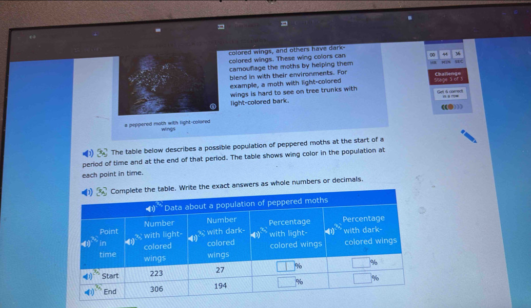colored wings, and others have dark-
colored wings. These wing colors can
00 44 36
camouflage the moths by helping them
HR SEC
blend in with their environments. For Challenge
example, a moth with light-colored Stage 3 of 3
wings is hard to see on tree trunks with Get 6 correct in a row
light-colored bark.
a peppered moth with light-colored
wings
The table below describes a possible population of peppered moths at the start of a
period of time and at the end of that period. The table shows wing color in the population at
each point in time.
Write the exact answers as whole numbers or decimals.