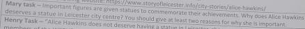 eu ste: https://www.storyofleicester.info/city-stories/alice-hawkins/ 
Mary task - Important figures are given statues to commemorate their achievements. Why does Alice Hawkins 
deserves a statue in Leicester city centre? You should give at least two reasons for why she is important 
Henry Task - "Alice Hawkins does not deserve having a statue in Leirec