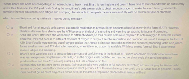 Friends Bharti and Anna are competing in an interscholastic track meet. Bharti is running late and doesn't have time to stretch and warm up sufficiently
before their first race, the 100 yard dash. During the race, Bharti's cells are not able to obtain enough oxygen to make the useful energy needed to
complete the race causing muscle fatigue and cramping. Anna is able to complete the race successfully, with no muscle fatigue or cramping.
Which is most likely occurring in Bharti's muscles during the race?
a Bharti and Anna's muscle cells carried out aerobic respiration to produce large amounts of useful energy in the form of ATP. However,
Bharti's cells were less able to use the ATP because of the lack of stretching and warming up, causing fatigue and cramping.
b Anna and Bharti stretched and warmed up to different extents, so their muscle cells were prepared to obtain oxygen to different extents.
Therefore, they had access to different amounts of oxygen to carry out aerobic respiration and produced less useful energy in the form of
ATP. Bharti's cells were running out of oxygen quicker than Anna's so instead anaerobic respiration occurred, producing lactic acid, which
forms small amounts of ATP during fermentation, when little or no oxygen is available. With less energy formed, Bharti experienced
muscle fatique and cramping
C Bharti's cells were less able to produce large amounts of useful energy in the form of ATP during anaerobic respiration because there
was less oxygen reaching their muscle cells, so as the oxygen levels depleted and reached very low levels the aerobic respiration
produced less and less ATP causing cramping and less energy to run fast.
dà Because they had to sprint during the race, their muscle cells were working at full capacity. Stretching and warming up facilitates cells
access to oxygen needed for cellular respiration which produces ATP the useful energy they could use to run as fast as possible. Bharti's
cells couldn't get as much oxygen as Anna's cells, so the aerobic respiration produced less energy in Bharti